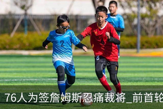 76人为签詹姆斯忍痛裁将 前首轮秀特里让路 波普买断后也要来
